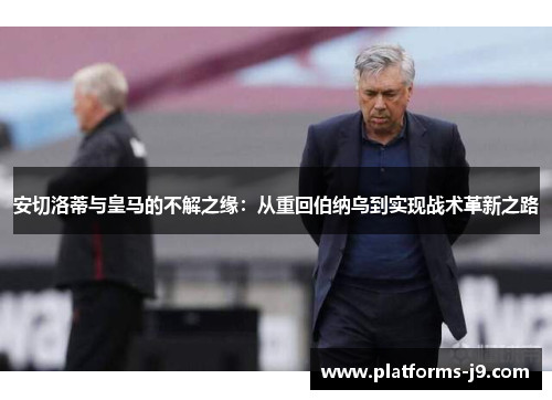 安切洛蒂与皇马的不解之缘：从重回伯纳乌到实现战术革新之路