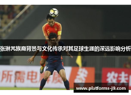 张琳芃族裔背景与文化传承对其足球生涯的深远影响分析 张琳芃族裔背景与文化传承对其足球生涯的深远影响分析