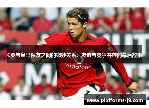 C罗与皇马队友之间的微妙关系：友谊与竞争并存的幕后故事