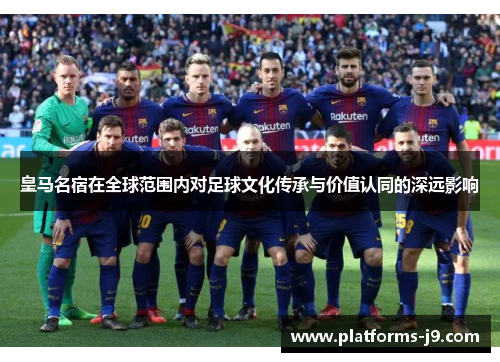 皇马名宿在全球范围内对足球文化传承与价值认同的深远影响
