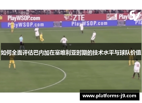 如何全面评估巴内加在塞维利亚时期的技术水平与球队价值