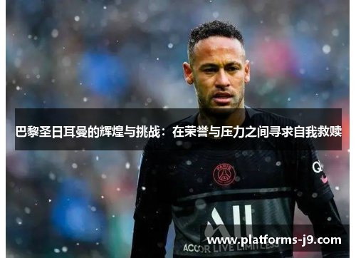 巴黎圣日耳曼的辉煌与挑战：在荣誉与压力之间寻求自我救赎