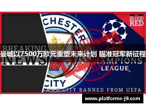 曼城以7500万欧元重塑未来计划 瞄准冠军新征程