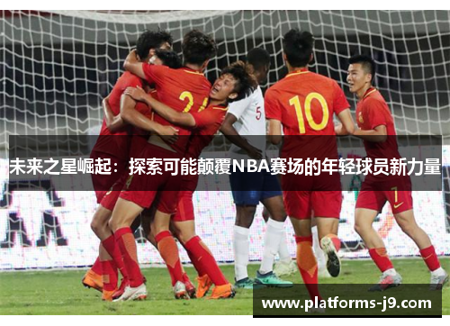未来之星崛起:探索可能颠覆NBA赛场的年轻球员新力量 未来之星崛起:探索可能颠覆NBA赛场的年轻球员新力量