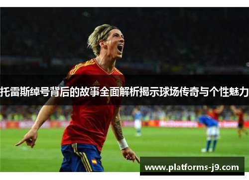 托雷斯绰号背后的故事全面解析揭示球场传奇与个性魅力