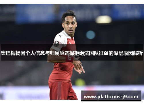 奥巴梅扬因个人信念与归属感选择拒绝法国队征召的深层原因解析