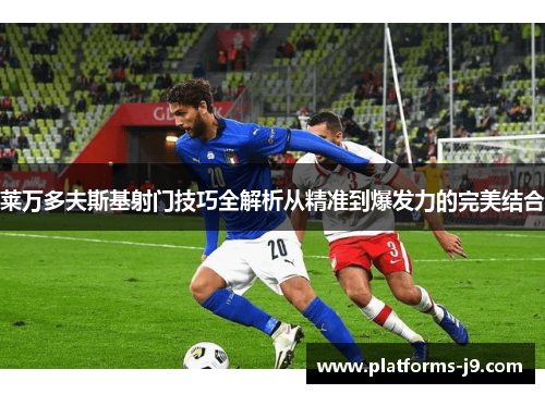 莱万多夫斯基射门技巧全解析从精准到爆发力的完美结合 莱万多夫斯基射门技巧全解析从精准到爆发力的完美结合