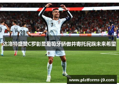 达洛特盛赞C罗彰显葡萄牙骄傲并寄托民族未来希望