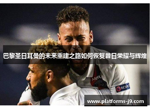 巴黎圣日耳曼的未来重建之路如何恢复昔日荣耀与辉煌