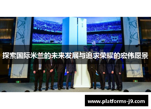 探索国际米兰的未来发展与追求荣耀的宏伟愿景 探索国际米兰的未来发展与追求荣耀的宏伟愿景