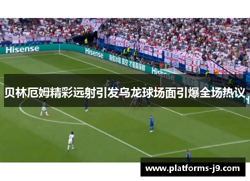 贝林厄姆精彩远射引发乌龙球场面引爆全场热议 贝林厄姆精彩远射引发乌龙球场面引爆全场热议