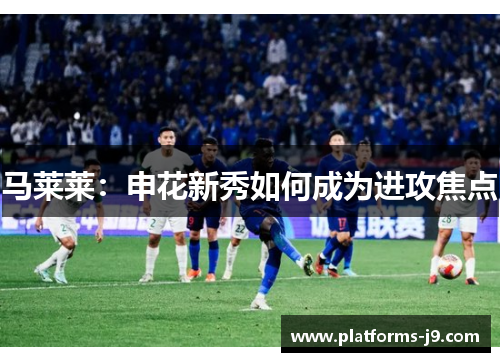 马莱莱:申花新秀如何成为进攻焦点 马莱莱:申花新秀如何成为进攻焦点